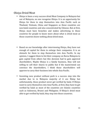 16	
  
	
  
Oloiya	
  Dried	
  Meat	
  
• Oloiya	
  is	
  been	
  a	
  very	
  success	
  dried	
  Meat	
  Company	
  in	
  Malaysia	
  but	
  
out	
  of	
  Malaysia,	
  no	
  one	
  recognize	
  Oloiya.	
  It	
  is	
  an	
  opportunity	
  for	
  
Oloiya	
   for	
   them	
   to	
   step	
   themselves	
   into	
   Asia	
   Pacific	
   such	
   as	
  
Thailand,	
   Vietnam,	
   China	
   and	
   Singapore	
   as	
   those	
   countries	
   are	
  
non-­‐halal	
  countries	
  and	
  also	
  concentrated	
  by	
  Chinese.	
  But	
  at	
  first,	
  
Oloiya	
   must	
   have	
   branches	
   and	
   makes	
   advertising	
   in	
   those	
  
countries	
  for	
  people	
  to	
  know	
  more	
  about	
  what	
  is	
  dried	
  meat	
  as	
  
those	
  countries	
  know	
  nothing	
  about	
  dried	
  meat.	
  
	
  
	
  
	
  
• Based	
  on	
  our	
  knowledge	
  after	
  interviewing	
  Oloiya,	
  they	
  have	
  not	
  
enough	
   of	
   capital	
   for	
   them	
   to	
   enlarge	
   their	
   companies.	
   It	
   is	
   an	
  
obstacle	
   for	
   them	
   to	
   step	
   themselves	
   into	
   Asia	
   Pacific.	
   In	
   my	
  
opinion,	
  I	
  suggest	
  them	
  to	
  list	
  their	
  company	
  on	
  Bursa	
  Malaysia	
  to	
  
gain	
   capital	
   from	
   others	
   but	
   this	
   decision	
   had	
   to	
   gain	
   approval	
  
shareholders.	
   Maybe	
   Oloiya	
   is	
   a	
   family	
   business,	
   they	
   will	
   not	
  
willing	
   to	
   sell	
   their	
   shares	
   to	
   public	
   but	
   if	
   the	
   mastermind	
   can	
  
convince	
   the	
   shareholders,	
   I	
   think	
   those	
   shareholders	
   will	
  
approve	
  to	
  carry	
  their	
  business	
  into	
  whole	
  Asia	
  Pacific.	
  
	
  
• Inventing	
   new	
   product	
   without	
   pork	
   is	
   a	
   success	
   step	
   into	
   the	
  
market	
   due	
   to	
   in	
   Malaysia	
   majority	
   of	
   it	
   are	
   Malay	
   but	
  
unfortunately,	
  those	
  product	
  never	
  get	
  verified	
  by	
  halal.	
  If	
  Oloiya	
  
want	
  to	
  carry	
  themselves	
  into	
  Asia	
  Pacific,	
  at	
  first,	
  they	
  have	
  to	
  get	
  
verified	
   by	
   halal	
   as	
   most	
   of	
   the	
   countries	
   are	
   Islamic	
   countries	
  
such	
   as	
   Indonesia,	
   Brunei	
   and	
   Philippine.	
   If	
   Oloiya’s	
   dried	
   meat	
  
able	
  to	
  get	
  verified	
  by	
  halal,	
  they	
  step	
  into	
  those	
  countries.	
  
	
  
	
  
	
  
	
  
	
  
 
