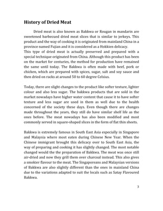 3	
  
	
  
History	
  of	
  Dried	
  Meat	
  
	
  
Dried	
  meat	
  is	
  also	
  known	
  as	
  Bakkwa	
  or	
  Rougan	
  in	
  mandarin	
  are	
  
sweetened	
  barbecued	
  dried	
  meat	
  slices	
  that	
  is	
  similar	
  to	
  jerkeys.	
  This	
  
product	
  and	
  the	
  way	
  of	
  cooking	
  it	
  is	
  originated	
  from	
  mainland	
  China	
  in	
  a	
  
province	
  named	
  Fujian	
  and	
  it	
  is	
  considered	
  as	
  a	
  Hokkien	
  delicacy.	
  
This	
   type	
   of	
   dried	
   meat	
   is	
   actually	
   preserved	
   and	
   prepared	
   with	
   a	
  
special	
  technique	
  originated	
  from	
  China.	
  Although	
  this	
  product	
  has	
  been	
  
on	
  the	
  market	
  for	
  centuries,	
  the	
  method	
  for	
  production	
  have	
  remained	
  
the	
   same	
   until	
   today.	
   The	
   Bakkwa	
   is	
   often	
   made	
   with	
   beef,	
   pork	
   or	
  
chicken,	
  which	
  are	
  prepared	
  with	
  spices,	
  sugar,	
  salt	
  and	
  soy	
  sauce	
  and	
  
then	
  dried	
  on	
  racks	
  at	
  around	
  50	
  to	
  60	
  degree	
  Celsius.	
  
	
  
Today,	
  there	
  are	
  slight	
  changes	
  to	
  the	
  product	
  like	
  softer	
  texture,	
  lighter	
  
colour	
   and	
   also	
   less	
   sugar.	
   The	
   bakkwa	
   products	
   that	
   are	
   sold	
   in	
   the	
  
market	
  nowadays	
  have	
  higher	
  water	
  content	
  that	
  cause	
  it	
  to	
  have	
  softer	
  
texture	
   and	
   less	
   sugar	
   are	
   used	
   in	
   them	
   as	
   well	
   due	
   to	
   the	
   health	
  
concerned	
   of	
   the	
   society	
   these	
   days.	
   Even	
   though	
   there	
   are	
   changes	
  
made	
   throughout	
   the	
   years,	
   they	
   still	
   do	
   have	
   similar	
   shelf	
   life	
   as	
   the	
  
ones	
   before.	
   The	
   meat	
   nowadays	
   has	
   also	
   been	
   modified	
   and	
   most	
  
commonly	
  served	
  in	
  square-­‐shaped	
  slices	
  in	
  the	
  form	
  of	
  flat	
  thin	
  sheets.	
  
	
  
Bakkwa	
  is	
  extremely	
  famous	
  in	
  South	
  East	
  Asia	
  especially	
  in	
  Singapore	
  
and	
   Malaysia	
   where	
   most	
   eaten	
   during	
   Chinese	
   New	
   Year.	
   When	
   the	
  
Chinese	
   immigrant	
   brought	
   this	
   delicacy	
   over	
   to	
   South	
   East	
   Asia,	
   the	
  
way	
  of	
  preparing	
  and	
  cooking	
  it	
  has	
  slightly	
  changed.	
  The	
  most	
  notable	
  
changed	
  would	
  the	
  the	
  preparation	
  of	
  Bakkwa.	
  The	
  meat	
  was	
  once	
  still	
  
air-­‐dried	
  and	
  now	
  they	
  grill	
  them	
  over	
  charcoal	
  instead.	
  This	
  also	
  gives	
  
a	
  smokier	
  flavour	
  to	
  the	
  meat.	
  The	
  Singaporeans	
  and	
  Malaysian	
  versions	
  
of	
  Bakkwa	
  are	
  also	
  slightly	
  different	
  than	
  the	
  ones	
  in	
  mainland	
  China	
  
due	
  to	
  the	
  variations	
  adapted	
  to	
  suit	
  the	
  locals	
  such	
  as	
  Satay	
  Flavoured	
  
Bakkwa.	
   	
  
 