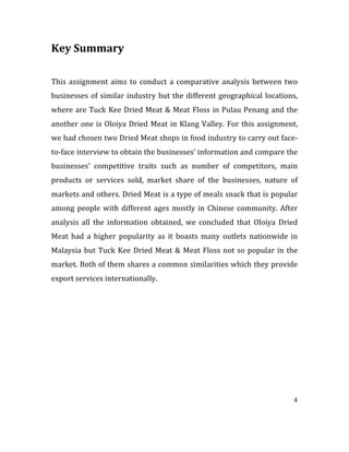 4	
  
	
  
Key	
  Summary	
  
	
  
	
  
This	
  assignment	
  aims	
  to	
  conduct	
  a	
  comparative	
  analysis	
  between	
  two	
  
businesses	
  of	
  similar	
  industry	
  but	
  the	
  different	
  geographical	
  locations,	
  
where	
  are	
  Tuck	
  Kee	
  Dried	
  Meat	
  &	
  Meat	
  Floss	
  in	
  Pulau	
  Penang	
  and	
  the	
  
another	
  one	
  is	
  Oloiya	
  Dried	
  Meat	
  in	
  Klang	
  Valley.	
  For	
  this	
  assignment,	
  
we	
  had	
  chosen	
  two	
  Dried	
  Meat	
  shops	
  in	
  food	
  industry	
  to	
  carry	
  out	
  face-­‐
to-­‐face	
  interview	
  to	
  obtain	
  the	
  businesses’	
  information	
  and	
  compare	
  the	
  
businesses’	
   competitive	
   traits	
   such	
   as	
   number	
   of	
   competitors,	
   main	
  
products	
   or	
   services	
   sold,	
   market	
   share	
   of	
   the	
   businesses,	
   nature	
   of	
  
markets	
  and	
  others.	
  Dried	
  Meat	
  is	
  a	
  type	
  of	
  meals	
  snack	
  that	
  is	
  popular	
  
among	
  people	
  with	
  different	
  ages	
  mostly	
  in	
  Chinese	
  community.	
  After	
  
analysis	
   all	
   the	
   information	
   obtained,	
   we	
   concluded	
   that	
   Oloiya	
   Dried	
  
Meat	
   had	
   a	
   higher	
   popularity	
   as	
   it	
   boasts	
   many	
   outlets	
   nationwide	
   in	
  
Malaysia	
  but	
  Tuck	
  Kee	
  Dried	
  Meat	
  &	
  Meat	
  Floss	
  not	
  so	
  popular	
  in	
  the	
  
market.	
  Both	
  of	
  them	
  shares	
  a	
  common	
  similarities	
  which	
  they	
  provide	
  
export	
  services	
  internationally.	
  
	
  
	
  
	
  
	
  
	
  
	
  
	
  
	
  
	
  
	
  
	
  
 
