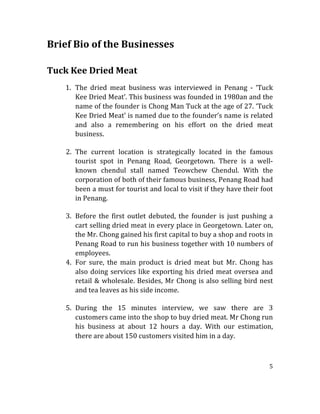 5	
  
	
  
Brief	
  Bio	
  of	
  the	
  Businesses	
  	
  
	
  
	
  
Tuck	
  Kee	
  Dried	
  Meat	
  
	
  
1. The	
   dried	
   meat	
   business	
   was	
   interviewed	
   in	
   Penang	
   -­‐	
   ‘Tuck	
  
Kee	
  Dried	
  Meat’.	
  This	
  business	
  was	
  founded	
  in	
  1980an	
  and	
  the	
  
name	
  of	
  the	
  founder	
  is	
  Chong	
  Man	
  Tuck	
  at	
  the	
  age	
  of	
  27.	
  ‘Tuck	
  
Kee	
  Dried	
  Meat’	
  is	
  named	
  due	
  to	
  the	
  founder’s	
  name	
  is	
  related	
  
and	
   also	
   a	
   remembering	
   on	
   his	
   effort	
   on	
   the	
   dried	
   meat	
  
business.	
  
	
  
2. The	
   current	
   location	
   is	
   strategically	
   located	
   in	
   the	
   famous	
  
tourist	
   spot	
   in	
   Penang	
   Road,	
   Georgetown.	
   There	
   is	
   a	
   well-­‐
known	
   chendul	
   stall	
   named	
   Teowchew	
   Chendul.	
   With	
   the	
  
corporation	
  of	
  both	
  of	
  their	
  famous	
  business,	
  Penang	
  Road	
  had	
  
been	
  a	
  must	
  for	
  tourist	
  and	
  local	
  to	
  visit	
  if	
  they	
  have	
  their	
  foot	
  
in	
  Penang.	
  
	
  
3. Before	
   the	
   first	
   outlet	
   debuted,	
   the	
   founder	
   is	
   just	
   pushing	
   a	
  
cart	
  selling	
  dried	
  meat	
  in	
  every	
  place	
  in	
  Georgetown.	
  Later	
  on,	
  
the	
  Mr.	
  Chong	
  gained	
  his	
  first	
  capital	
  to	
  buy	
  a	
  shop	
  and	
  roots	
  in	
  
Penang	
  Road	
  to	
  run	
  his	
  business	
  together	
  with	
  10	
  numbers	
  of	
  
employees.	
  
4. For	
   sure,	
   the	
   main	
   product	
   is	
   dried	
   meat	
   but	
   Mr.	
   Chong	
   has	
  
also	
  doing	
  services	
  like	
  exporting	
  his	
  dried	
  meat	
  oversea	
  and	
  
retail	
  &	
  wholesale.	
  Besides,	
  Mr	
  Chong	
  is	
  also	
  selling	
  bird	
  nest	
  
and	
  tea	
  leaves	
  as	
  his	
  side	
  income.	
  
	
  
5. During	
   the	
   15	
   minutes	
   interview,	
   we	
   saw	
   there	
   are	
   3	
  
customers	
  came	
  into	
  the	
  shop	
  to	
  buy	
  dried	
  meat.	
  Mr	
  Chong	
  run	
  
his	
   business	
   at	
   about	
   12	
   hours	
   a	
   day.	
   With	
   our	
   estimation,	
  
there	
  are	
  about	
  150	
  customers	
  visited	
  him	
  in	
  a	
  day.	
  
	
  
 
