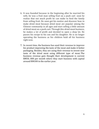 6	
  
	
  
6. It	
  was	
  founded	
  because	
  in	
  the	
  beginning	
  after	
  he	
  married	
  his	
  
wife,	
  he	
  was	
  a	
  fruit	
  man	
  selling	
  fruit	
  on	
  a	
  push	
  cart	
  	
  soon	
  he	
  
realize	
   that	
   not	
   much	
   profit	
   he	
   can	
   make	
   to	
   feed	
   the	
   family	
  
from	
  selling	
  fruit.	
  He	
  soon	
  got	
  his	
  motive	
  and	
  discover	
  how	
  to	
  
make	
   dried	
   meat	
   because	
  dried	
   meat	
   are	
   popular	
   among	
   the	
  
Chinese	
  community	
  in	
  all	
  ages	
  and	
  start	
  selling	
  a	
  little	
  amount	
  
of	
  dried	
  meat	
  on	
  a	
  push	
  cart.	
  Through	
  this	
  dried	
  meat	
  business,	
  
he	
   makes	
   a	
   lot	
   of	
   profit	
   and	
   decided	
   to	
   open	
   a	
   shop	
   lot.	
   He	
  
passes	
  his	
  recipe	
  to	
  his	
  son	
  and	
  his	
  daughter.	
  He	
  is	
  no	
  longer	
  
operating	
   the	
   business	
   as	
   his	
   children	
   hold	
   all	
   his	
   business	
  
right	
  now.	
  
	
  
7. In	
  recent	
  time,	
  the	
  business	
  has	
  used	
  their	
  revenue	
  to	
  improve	
  
his	
  product	
  improving	
  the	
  taste	
  of	
  the	
  meat	
  and	
  make	
  it	
  better	
  
packaging.	
  Besides,	
  they	
  are	
  using	
  their	
  revenue	
  to	
  invent	
  new	
  
taste	
   of	
   the	
   dried	
   meat	
   using	
   different	
   type	
   of	
   meat.	
  The	
  
business	
   revenue	
   gain	
   thought	
   their	
   development	
   is	
   current	
  
RM50,	
  000	
  per	
  month	
  where	
  they	
  start	
  business	
  with	
  capital	
  
around	
  RM100	
  in	
  the	
  earlier	
  year.	
  	
  
	
  
	
  
	
  
	
  
	
  
	
  
	
  
	
  
	
  
	
  
	
  
	
  
	
  
	
  
	
  
	
  
	
  
	
  
 