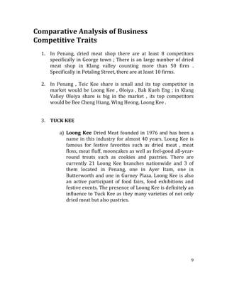 9	
  
	
  
Comparative	
  Analysis	
  of	
  Business	
  	
  
Competitive	
  Traits	
  
	
  
1. In	
   Penang,	
   dried	
   meat	
   shop	
   there	
   are	
   at	
   least	
   8	
   competitors	
  
specifically	
  in	
  George	
  town	
  ;	
  There	
  is	
  an	
  large	
  number	
  of	
  dried	
  
meat	
   shop	
   in	
   Klang	
   valley	
   counting	
   more	
   than	
   50	
   firm	
   .	
  
Specifically	
  in	
  Petaling	
  Street,	
  there	
  are	
  at	
  least	
  10	
  firms.	
  
	
  
2. In	
   Penang	
   ,	
   Teic	
   Kee	
   share	
   is	
   small	
   and	
   its	
   top	
   competitor	
   in	
  
market	
  would	
  be	
  Loong	
  Kee	
  ,	
  Oloiya	
  ,	
  Bak	
  Kueh	
  Eng	
  ;	
  in	
  Klang	
  
Valley	
   Oloiya	
   share	
   is	
   big	
   in	
   the	
   market	
   ,	
   its	
   top	
   competitors	
  
would	
  be	
  Bee	
  Cheng	
  Hiang,	
  Wing	
  Heong,	
  Loong	
  Kee	
  .	
  
	
  
	
  
3. TUCK	
  KEE	
  
	
  
a) Loong	
  Kee	
  Dried	
  Meat	
  founded	
  in	
  1976	
  and	
  has	
  been	
  a	
  
name	
  in	
  this	
  industry	
  for	
  almost	
  40	
  years.	
  Loong	
  Kee	
  is	
  
famous	
   for	
   festive	
   favorites	
   such	
   as	
   dried	
   meat	
   ,	
   meat	
  
floss,	
  meat	
  fluff,	
  mooncakes	
  as	
  well	
  as	
  feel-­‐good	
  all-­‐year-­‐	
  
round	
   treats	
   such	
   as	
   cookies	
   and	
   pastries.	
   There	
   are	
  
currently	
   21	
   Loong	
   Kee	
   branches	
   nationwide	
   and	
   3	
   of	
  
them	
   located	
   in	
   Penang,	
   one	
   in	
   Ayer	
   Itam,	
   one	
   in	
  
Butterworth	
  and	
  one	
  in	
  Gurney	
  Plaza.	
  Loong	
  Kee	
  is	
  also	
  
an	
   active	
   participant	
   of	
   food	
   fairs,	
   food	
   exhibitions	
   and	
  
festive	
  events.	
  The	
  presence	
  of	
  Loong	
  Kee	
  is	
  definitely	
  an	
  
influence	
  to	
  Tuck	
  Kee	
  as	
  they	
  many	
  varieties	
  of	
  not	
  only	
  
dried	
  meat	
  but	
  also	
  pastries.	
  
	
  
	
  
	
  
	
  
	
  
	
  
	
  
	
  
 