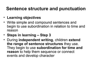 Sentence structure and punctuation 
• Learning objectives 
• Write simple and compound sentences and 
begin to use subordination in relation to time and 
reason 
• Steps in learning – Step 3 
• During independent writing, children extend 
the range of sentence structures they use. 
They begin to use subordination for time and 
reason to help them sequence or connect 
events and develop character 
 