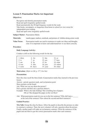 196
Lesson 5: Punctuation Marks Are Important
Objectives:
Recognize and identify punctuation marks
Read and spell irregularly spelled words
Read automatically the 20 high frequency words for the week
Take books, newspapers, or magazines from home to school (or vice-versa) for
independent/extra reading
Read and spell some irregularly spelled words
Subject Matter: Punctuation Marks
Materials: manila paper, markers, notebook, and pictures of children doing action words
Value Focus: Punctuation marks are used in sentences to make our ideas and thoughts
clear. It is important to know and understand how to use them correctly.
Procedure:
Daily Language Activity:
Conduct a drill on the following words for the day.
1. there 6. for 11. has 16. so
2. is 7. to 12. yes 17. how
3. are 8. he 13. no 18. what
4. was 9. this 14. you 19. where
5. were 10. have 15. your 20. when
Motivation: (Refer to LM, p. 377, Get Set)
Presentation:
Have the class recall the three kinds of punctuation marks they learned in the previous
lesson.
Answer: period, question mark, and exclamation point
Show pictures on the board.
Ask: What can you say about the picture?
Pick a picture and then ask a question about it.
Example: What is the lady holding? She is holding lots of papers.
Oh no! She dropped the paper on the wet ﬂoor!
Ask: What punctuation mark do you see in the ﬁrst sentence? Why did I put a ______
at the end of the sentence? How about the second and third sentences?
Guided Practice:
Trio Talk: Group the class by threes. Allow the pupils to describe the pictures in order
to construct a sentence. Then, the next volunteer will ask a question about the picture.
Finally, another pupil will make an exclamatory sentence. Write the sentences of the
pupils and ask them to put the correct punctuation marks after each sentence.
 