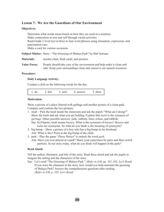 200
Lesson 7: We Are the Guardians of Our Environment
Objectives:
Determine what words mean based on how they are used in a sentence
Make connections to text and self through varied activities
Read Grade 2 level text in three to four word phrases using intonation, expression, and
punctuation cues
Make a card for various occasions
Subject Matter: Story: “The Greening of Malaya Park” by Dali Soriano
Materials: teacher chart, ﬂash cards, and pictures
Value Focus: People should take care of the environment and help make it clean and
safe. Keep your surroundings clean and conserve our natural resources.
Procedure:
Daily Language Activity:
Conduct a drill on the following words for the day.
1. do 2. did 3. said 4. answer 5. draw
Motivation:
Show a picture of a place littered with garbage and another picture of a clean park.
Compare and contrast the two pictures.
1. trash – Pick the trash inside the classroom and ask the pupils “What am I doing?”
Show the trash and ask what you are holding. Explain that trash is the synonym of
garbage. Other possible answers: junk, rubbish, litter, refuse, and rubbish.
Say: In Filipino, trash means basura. What is the synonym of basura? Basura and
kalat are synonyms. So what do you think is the meaning of synonyms?
2. big bump – Show a picture of a boy who has a big bump in his forehead.
Ask: What is this? Point at the big bump of the child.
3. park – Play the game “Pinoy Henyo” to unlock the word park.
Ask: Have you ever played in a park? Share your experience by pairs and then switch
partners. In our story today, what do you think will happen in the park?
Read Aloud:
Tell the author, illustrator, and title of the story. Read these aloud and ask the pupils to
imagine the setting and the characters of the story.
Say: Let’s read “The Greening of Malaya Park.” (Refer to LM, pp. 381-382, Let’s Read)
If you were the character in the story, how would you help maintain the greening
of Malaya Park? Answer the comprehension questions after reading.
(Refer to LM, p. 382, Let’s Read)
 