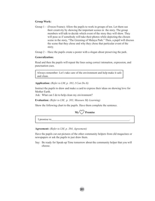 201
Group Work:
Group 1 – (Freeze Frame): Allow the pupils to work in groups of ten. Let them use
their creativity by showing the important scenes in the story. The group
members will talk to decide which event of the story they will show. They
will pose as if somebody will take their photos while depicting the chosen
scene in the story, “The Greening of Malaya Park.” Then, a pupil will discuss
the scene that they chose and why they chose that particular event of the
story.
Group 2 – Have the pupils create a poster with a slogan about preserving the park.
Generalization:
Read and then the pupils will repeat the lines using correct intonation, expression, and
punctuation cues.
Always remember: Let’s take care of the environment and help make it safe
and clean.
Application: (Refer to LM, p. 383, I Can Do It)
Instruct the pupils to draw and make a card to express their ideas on showing love for
Mother Earth.
Ask: What can I do to help clean my environment?
Evaluation: (Refer to LM, p. 383, Measure My Learning)
Show the following chart to the pupils. Have them complete the sentence.
My Promise
I promise to________________________________________________________.
Agreement: (Refer to LM, p. 384, Agreement)
Have the pupils cut out pictures of the other community helpers from old magazines or
newspapers or ask the pupils to just draw them.
Say: Be ready for Speak-up Time tomorrow about the community helper that you will
choose.
 