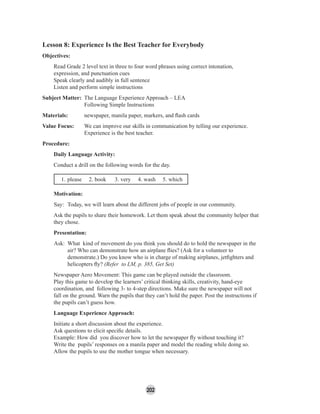 202
Lesson 8: Experience Is the Best Teacher for Everybody
Objectives:
Read Grade 2 level text in three to four word phrases using correct intonation,
expression, and punctuation cues
Speak clearly and audibly in full sentence
Listen and perform simple instructions
Subject Matter: The Language Experience Approach – LEA
Following Simple Instructions
Materials: newspaper, manila paper, markers, and ﬂash cards
Value Focus: We can improve our skills in communication by telling our experience.
Experience is the best teacher.
Procedure:
Daily Language Activity:
Conduct a drill on the following words for the day.
1. please 2. book 3. very 4. wash 5. which
Motivation:
Say: Today, we will learn about the different jobs of people in our community.
Ask the pupils to share their homework. Let them speak about the community helper that
they chose.
Presentation:
Ask: What kind of movement do you think you should do to hold the newspaper in the
air? Who can demonstrate how an airplane ﬂies? (Ask for a volunteer to
demonstrate.) Do you know who is in charge of making airplanes, jetﬁghters and
helicopters ﬂy? (Refer to LM, p. 385, Get Set)
Newspaper Aero Movement: This game can be played outside the classroom.
Play this game to develop the learners’ critical thinking skills, creativity, hand-eye
coordination, and following 3- to 4-step directions. Make sure the newspaper will not
fall on the ground. Warn the pupils that they can’t hold the paper. Post the instructions if
the pupils can’t guess how.
Language Experience Approach:
Initiate a short discussion about the experience.
Ask questions to elicit speciﬁc details.
Example: How did you discover how to let the newspaper ﬂy without touching it?
Write the pupils’ responses on a manila paper and model the reading while doing so.
Allow the pupils to use the mother tongue when necessary.
 