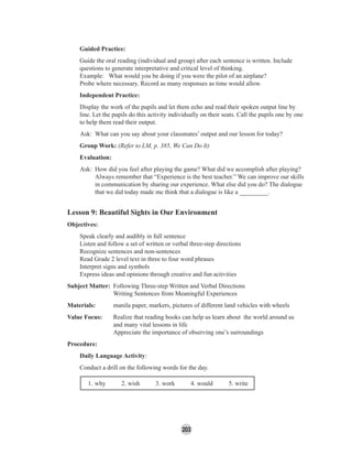 203
Guided Practice:
Guide the oral reading (individual and group) after each sentence is written. Include
questions to generate interpretative and critical level of thinking.
Example: What would you be doing if you were the pilot of an airplane?
Probe where necessary. Record as many responses as time would allow.
Independent Practice:
Display the work of the pupils and let them echo and read their spoken output line by
line. Let the pupils do this activity individually on their seats. Call the pupils one by one
to help them read their output.
Ask: What can you say about your classmates’ output and our lesson for today?
Group Work: (Refer to LM, p. 385, We Can Do It)
Evaluation:
Ask: How did you feel after playing the game? What did we accomplish after playing?
Always remember that “Experience is the best teacher.” We can improve our skills
in communication by sharing our experience. What else did you do? The dialogue
that we did today made me think that a dialogue is like a _________.
Lesson 9: Beautiful Sights in Our Environment
Objectives:
Speak clearly and audibly in full sentence
Listen and follow a set of written or verbal three-step directions
Recognize sentences and non-sentences
Read Grade 2 level text in three to four word phrases
Interpret signs and symbols
Express ideas and opinions through creative and fun activities
Subject Matter: Following Three-step Written and Verbal Directions
Writing Sentences from Meaningful Experiences
Materials: manila paper, markers, pictures of different land vehicles with wheels
Value Focus: Realize that reading books can help us learn about the world around us
and many vital lessons in life
Appreciate the importance of observing one’s surroundings
Procedure:
Daily Language Activity:
Conduct a drill on the following words for the day.
1. why 2. wish 3. work 4. would 5. write
 