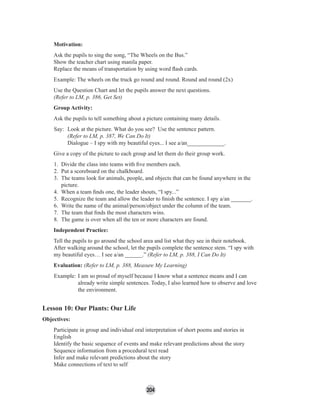204
Motivation:
Ask the pupils to sing the song, “The Wheels on the Bus.”
Show the teacher chart using manila paper.
Replace the means of transportation by using word ﬂash cards.
Example: The wheels on the truck go round and round. Round and round (2x)
Use the Question Chart and let the pupils answer the next questions.
(Refer to LM, p. 386, Get Set)
Group Activity:
Ask the pupils to tell something about a picture containing many details.
Say: Look at the picture. What do you see? Use the sentence pattern.
(Refer to LM, p. 387, We Can Do It)
Dialogue – I spy with my beautiful eyes... I see a/an_____________.
Give a copy of the picture to each group and let them do their group work.
1. Divide the class into teams with ﬁve members each.
2. Put a scoreboard on the chalkboard.
3. The teams look for animals, people, and objects that can be found anywhere in the
picture.
4. When a team ﬁnds one, the leader shouts, “I spy...”
5. Recognize the team and allow the leader to ﬁnish the sentence. I spy a/an _______.
6. Write the name of the animal/person/object under the column of the team.
7. The team that ﬁnds the most characters wins.
8. The game is over when all the ten or more characters are found.
Independent Practice:
Tell the pupils to go around the school area and list what they see in their notebook.
After walking around the school, let the pupils complete the sentence stem. “I spy with
my beautiful eyes… I see a/an ______.” (Refer to LM, p. 388, I Can Do It)
Evaluation: (Refer to LM, p. 388, Measure My Learning)
Example: I am so proud of myself because I know what a sentence means and I can
already write simple sentences. Today, I also learned how to observe and love
the environment.
Lesson 10: Our Plants: Our Life
Objectives:
Participate in group and individual oral interpretation of short poems and stories in
English
Identify the basic sequence of events and make relevant predictions about the story
Sequence information from a procedural text read
Infer and make relevant predictions about the story
Make connections of text to self
 