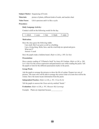 205
Subject Matter: Sequencing of Events
Materials: picture of plants, different kinds of seeds, and teacher chart
Value Focus: Life is precious and it is like a cycle.
Procedure:
Daily Language Activity:
Conduct a drill on the following words for the day.
1. which 2. scare 3. that 4. thank 5. make
Motivation:
Have the class guess the following riddle:
I am small. But I can grow as tall as a building.
I am a living thing. Birds, bees, and the wind help me spread and grow.
What am I?
Answer: A seed
Have the pupils make a bulletin board. (Refer to LM, p. 389, Get Set)
Presentation:
Have a poetry reading of “I Planted a Seed” by Amcy M. Esteban. (Refer to LM, p. 390,
Let’s Aim) Use the correct expression and punctuation cues while reading the poem. Tell
the pupils to look for the different punctuation marks in the poem.
Group Work:
Ask the pupils to arrange the pictures to show the life of a plant. Prepare two sets of
pictures. The team who will be able to arrange the correct order of events ﬁrst will be the
winner. Have the teams locate information from the poem.
Independent Practice: (Refer to LM, p. 391, I Can Do It)
Tell the pupils to answer the Cloze activity entitled “Seeds.”
Evaluation: (Refer to LM, p. 391, Measure My Learning)
Example: Plants are important because ____________.
 