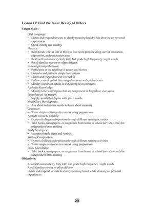 206
Lesson 11: Find the Inner Beauty of Others
Target Skills:
Oral Language:
• Listen and respond to texts to clarify meaning heard while drawing on personal
experiences
• Speak clearly and audibly
Fluency:
• Read Grade 2 level text in three to four word phrases using correct intonation,
expression, and punctuation cues
• Read with automaticity forty (40) 2nd grade high frequency / sight words
• Retell familiar stories to other children
Listening Comprehension:
• Participate in the retelling of poems and stories
• Listen to and perform simple instructions
• Listen and respond to text listened to
• Follow a set of verbal three-step directions with picture cues
• Identify important details in expository text listened to
Alphabet Knowledge:
• Identify letters in Filipino that are not present in English or vice-versa
Phonological Awareness:
• Supply words that rhyme with given words
Vocabulary Development:
• Ask about unfamiliar words to learn about meaning
Grammar:
• Write simple sentences in context using prepositions
Attitude Towards Reading:
• Express feelings and opinions through different writing activities
• Take books, newspapers, or magazines from home to school (or vice-versa) for
independent/extra reading
Study Strategies:
• Interpret simple signs and symbols
Writing Composition:
• Express feelings and opinions through different writing activities
• Write simple sentences in context using prepositions
Book Knowledge:
• Take books, newspapers, or magazines from home to school (or vice-versa) for
independent/extra reading
Objectives:
Read with automaticity forty (40) 2nd grade high frequency / sight words
Retell familiar stories to other children
Listen and respond to texts to clarify meaning heard while drawing on personal
experiences
 