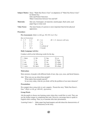 207
Subject Matter: Story: “Mark Has Horse’s Ears” an adaptation of “Mark Has Horse’s Ears”
by Robert Nye
Infer and Predict Outcomes
Make Connections between Text and Self
Materials: fake ears, bond paper, art materials, manila paper, ﬂash cards, used
paper bags or clean sock
Value Focus: The inner beauty of a person is more important than his/her physical
appearance.
Procedure:
Pre-Assessment: (Refer to LM, pp. 392-393, Let’s Try)
Key to Correction:
I. 1. 6. II. 1. in III. 1.-5. Answers will vary.
2. x 7. 2. in
3. 8. 3. on
4. 9. 4. in front of
5. x 10. x 5. beside
Daily Language Activity:
Conduct a drill on the following words for the day.
1. there 6. for 11. has 16. so
2. is 7. to 12. yes 17. how
3. are 8. he 13. no 18. what
4. was 9. this 14. you 19. where
5. were 10. have 15. your 20. when
Motivation:
Show pictures of people with different kinds of ears, lips, eyes, nose, and facial features.
Ask: What can you say about these people?
What makes these people special?
In our story today, what do you think will be the problem of our main character?
Presentation:
Do a puppet show using stick or sock puppets. Present the story “Mark Has Horse’s
Ears.” (Refer to LM, pp. 400-401, Agreement)
Group Work:
Ask the pupils to choose one learning center where they would like to work. They can
use the mother tongue in completing their task. However, encourage them to speak in
English while working. Then, try to translate after their presentation.
Learning Center 1 – Make paper bag hand puppets and talk about the characteristics of
the character(s) in the story.
 