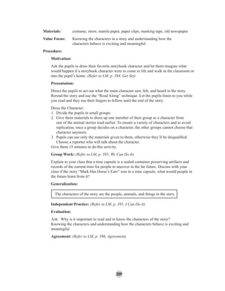 209
Materials: costume, straw, manila paper, paper clips, masking tape, old newspaper
Value Focus: Knowing the characters in a story and understanding how the
characters behave is exciting and meaningful.
Procedure:
Motivation:
Ask the pupils to draw their favorite storybook character and let them imagine what
would happen if a storybook character were to come to life and walk in the classroom or
into the pupil’s home. (Refer to LM, p. 394, Get Set)
Presentation:
Direct the pupils to act out what the main character saw, felt, and heard in the story.
Reread the story and use the “Read Along” technique. Let the pupils listen to you while
you read and they use their ﬁngers to follow until the end of the story.
Dress the Character:
1. Divide the pupils in small groups.
2. Give them materials to dress up one member of their group as a character from
one of the animal stories read earlier. To ensure a variety of characters and to avoid
replication, once a group decides on a character, the other groups cannot choose that
character anymore.
3. Pupils can use only the materials given to them, otherwise they’ll be disqualiﬁed.
Choose a reporter who will talk about the character.
Give them 15 minutes to do this activity.
Group Work: (Refer to LM, p. 395, We Can Do It)
Explain to your class that a time capsule is a sealed container preserving artifacts and
records of the current time for people to uncover in the far future. Discuss with your
class if the story “Mark Has Horse’s Ears” was in a time capsule, what would people in
the future learn from it?
Generalization:
The characters of the story are the people, animals, and things in the story.
Independent Practice: (Refer to LM, p. 395, I Can Do It)
Evaluation:
Ask: Why is it important to read and to know the characters of the story?
Knowing the characters and understanding how the characters behave is exciting and
meaningful.
Agreement: (Refer to LM, p. 396, Agreement)
 