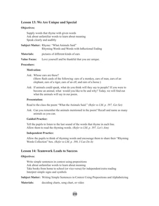 210
Lesson 13: We Are Unique and Special
Objectives:
Supply words that rhyme with given words
Ask about unfamiliar words to learn about meaning
Speak clearly and audibly
Subject Matter: Rhyme: “What Animals Said”
Rhyming Words and Words with Inﬂectional Ending
Materials: pictures of different kinds of ears
Value Focus: Love yourself and be thankful that you are unique.
Procedure:
Motivation:
Ask: Whose ears are these?
(Show ﬂash cards of the following: ears of a monkey, ears of man, ears of an
elephant, ears of a tiger, ears of an elf, and ears of a horse.)
Ask: If animals could speak, what do you think will they say to people? If you were to
become an animal, what would you like to be and why? Today, we will ﬁnd out
what the animals will say in our poem.
Presentation:
Read to the class the poem “What the Animals Said.” (Refer to LM, p. 397, Get Set)
Ask: Can you remember the animals mentioned in the poem? Recall and name as many
animals as you can.
Guided Practice:
Tell the pupils to listen to the last sound of the words that rhyme in each line.
Allow them to read the rhyming words. (Refer to LM, p. 397, Let’s Aim)
Independent Practice:
Allow the pupils to think of rhyming words and encourage them to share their “Rhyming
Words Collection” box. (Refer to LM, p. 398, I Can Do It)
Lesson 14: Teamwork Leads to Success
Objectives:
Write simple sentences in context using prepositions
Ask about unfamiliar words to learn about meaning
Take books from home to school (or vice-versa) for independent/extra reading
Interpret simple signs and symbols
Subject Matter: Writing Simple Sentences in Context Using Prepositions and Alphabetizing
Materials: decoding charts, song chart, or video
 
