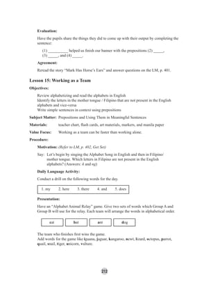 212
Evaluation:
Have the pupils share the things they did to come up with their output by completing the
sentence:
(1) __________ helped us ﬁnish our banner with the prepositions (2) _____,
(3) _____, and (4) _____.
Agreement:
Reread the story “Mark Has Horse’s Ears” and answer questions on the LM, p. 401.
Lesson 15: Working as a Team
Objectives:
Review alphabetizing and read the alphabets in English
Identify the letters in the mother tongue / Filipino that are not present in the English
alphabets and vice-versa
Write simple sentences in context using prepositions
Subject Matter: Prepositions and Using Them in Meaningful Sentences
Materials: teacher chart, ﬂash cards, art materials, markers, and manila paper
Value Focus: Working as a team can be faster than working alone.
Procedure:
Motivation: (Refer to LM, p. 402, Get Set)
Say: Let’s begin by singing the Alphabet Song in English and then in Filipino/
mother tongue. Which letters in Filipino are not present in the English
alphabets? (Answers: ñ and ng)
Daily Language Activity:
Conduct a drill on the following words for the day.
1. my 2. here 3. there 4. and 5. does
Presentation:
Have an “Alphabet Animal Relay” game. Give two sets of words which Group A and
Group B will use for the relay. Each team will arrange the words in alphabetical order.
cat bat ant dog
The team who ﬁnishes ﬁrst wins the game.
Add words for the game like iguana, jaguar, kangaroo, newt, lizard, octopus, parrot,
quail, snail, tiger, unicorn, vulture.
 