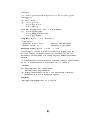 213
Motivation:
Show a stuffed toy animal and ask the pupils where it is. Put the stuffed toy in the
following places:
Ask: Where is the toy?
Say: The toy is on the table.
The toy is under the chair.
The toy is in the bag.
Introduce the three prepositions – beside, in front of, and above.
Say: The toy is beside the pupil.
The toy is in front of the blackboard.
The toy is above my head.
Group Work: (Refer to LM, p. 402, We Can Do It)
Key to Correction:
1. The rooster is in front of the car. 2. The mouse is behind the block.
3. The ball is beside the box. 4. The apple is on top of the book.
Independent Practice: (Refer to LM, p. 403, I Can Do It)
Allow the pupils to use things inside the classroom to review the prepositions that
they’ve just learned. Allow them to construct their own sentences and then share
their sentences with their partner. Then, let them analyze the chart and construct ﬁve
sentences.
Tell the pupils to look at the following animals and write ﬁve sentences explaining where
they are. Use the prepositions in, on, under, behind, beside, and in front of.
Evaluation:
Ask: What can you do to make your task faster?
Why do we need to study prepositions?
Say: Working together as a team can help us ﬁnish our task faster. Studying the
prepositions can be useful in telling where things are.
Agreement:
Let the pupils study the prepositions out, of, and over.
 