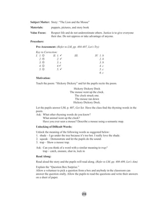 215
Subject Matter: Story: “The Lion and the Mouse”
Materials: puppets, pictures, and story book
Value Focus: Respect life and do not underestimate others. Justice is to give everyone
their due. Do not oppress or take advantage of anyone.
Procedure:
Pre-Assessment: (Refer to LM, pp. 404-407, Let’s Try)
Key to Correction:
I. 1. ☺ II. 1. III. IV. 1. b
2. 2. 2. b
3. 3. x 3. b
4. ☺ 4. 4. c
5. ☺ 5. 5. c
6. c
Motivation:
Teach the poem: “Hickory Dickory” and let the pupils recite the poem.
Hickory Dickory Dock
The mouse went up the clock.
The clock struck one.
The mouse ran down
Hickory Dickory Dock.
Let the pupils answer LM, p. 407, Get Set. Have the class ﬁnd the rhyming words in the
poem.
Ask: What other rhyming words do you know?
What animal went up the clock?
Have you ever seen a mouse? Describe a mouse using a semantic map.
Unlocking of Difﬁcult Words:
Unlock the meaning of the following words as suggested below:
1. shade – I go under the tree because it’s too hot. I really love the shade.
2. squeak – Demonstrate and let the pupils do the sound.
3. trap – Show a mouse trap.
Ask: Can you think of a word with a similar meaning to trap?
trap – catch, ensnare, shut in, lock in
Read Along:
Read aloud the story and the pupils will read along. (Refer to LM, pp. 408-409, Let’s Aim)
Explain the “Question Box Surprise.”
Allow a volunteer to pick a question from a box and anybody in the classroom can
answer the question orally. Allow the pupils to read the questions and write their answers
on a sheet of paper.
 