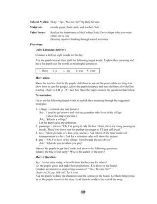 189
Subject Matter: Story: “Taxi, Ma’am, Sir!” by Dali Soriano
Materials: manila paper, ﬂash cards, and teacher chart
Value Focus: Realize the importance of the Golden Rule: Do to others what you want
others do to you
Develop creative thinking through varied activities
Procedure:
Daily Language Activity:
Conduct a drill on sight words for the day.
Ask the pupils to read then spell the following target words. Explain their meaning and
have the pupils use the words in meaningful sentences.
1. there 2. is 3. are 4. was 5. were
Motivation:
Show the teacher chart to the pupils. Ask them to act out the poem while reciting it to
show how to care for people. Allow the pupils to repeat and read the lines after the ﬁrst
reading. (Refer to LM, p. 365, Get Set) Have the pupils answer the questions that follow.
Presentation:
Focus on the following target words to unlock their meaning through the suggested
strategies:
1. village – (context clue and picture)
Say: I need to go to town and visit my grandma who lives in the village.
(Show the map or picture.)
Ask: What is a village?
Let the pupils give the deﬁnition.
2. passenger – (demo) “Oh, I’m going to ride the bus. Hmm, there are many passengers
inside. There’s no more seat for another passenger so I’ll just call a taxi.”
3. taxi – Show pictures of a bus, jeep, and taxi. Ask which of the three modes of
transportation is a taxi. Ask for a volunteer who will show the picture.
4. pay – “Oh, I’m here in the village. I need to pay the taxi driver.”
Ask: What do you do when you pay?
Instruct the pupils to get their books and answer the following questions:
What is the title of our story? Who is the author of the story?
Motive Question:
Say: In our story today, who will show his/her care for others?
Let the pupils guess and make their predictions. List them on the board.
Conduct an interactive storytelling session of “Taxi, Ma’am, Sir!”
(Refer to LM, pp. 366-367, Let’s Aim)
Ask the pupils to draw the characters and the setting on the board. Let them bring props
to let the pupils visualize the story. Lead them to analyze the text of the story.
 