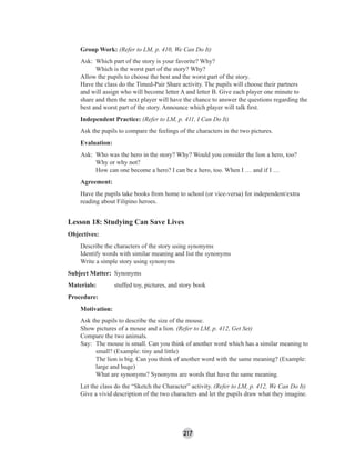 217
Group Work: (Refer to LM, p. 410, We Can Do It)
Ask: Which part of the story is your favorite? Why?
Which is the worst part of the story? Why?
Allow the pupils to choose the best and the worst part of the story.
Have the class do the Timed-Pair Share activity. The pupils will choose their partners
and will assign who will become letter A and letter B. Give each player one minute to
share and then the next player will have the chance to answer the questions regarding the
best and worst part of the story. Announce which player will talk ﬁrst.
Independent Practice: (Refer to LM, p. 411, I Can Do It)
Ask the pupils to compare the feelings of the characters in the two pictures.
Evaluation:
Ask: Who was the hero in the story? Why? Would you consider the lion a hero, too?
Why or why not?
How can one become a hero? I can be a hero, too. When I … and if I …
Agreement:
Have the pupils take books from home to school (or vice-versa) for independent/extra
reading about Filipino heroes.
Lesson 18: Studying Can Save Lives
Objectives:
Describe the characters of the story using synonyms
Identify words with similar meaning and list the synonyms
Write a simple story using synonyms
Subject Matter: Synonyms
Materials: stuffed toy, pictures, and story book
Procedure:
Motivation:
Ask the pupils to describe the size of the mouse.
Show pictures of a mouse and a lion. (Refer to LM, p. 412, Get Set)
Compare the two animals.
Say: The mouse is small. Can you think of another word which has a similar meaning to
small? (Example: tiny and little)
The lion is big. Can you think of another word with the same meaning? (Example:
large and huge)
What are synonyms? Synonyms are words that have the same meaning.
Let the class do the “Sketch the Character” activity. (Refer to LM, p. 412, We Can Do It)
Give a vivid description of the two characters and let the pupils draw what they imagine.
 