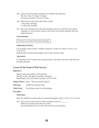 218
Say: Listen to my description and later you will draw the characters.
The lion is big. It is large. It is huge.
The mouse is small. It is tiny. It is little.
Ask: What do you notice about these three words?
1. big, large, and huge
2. small, tiny, and little
Say: Big, large, and huge have the same meaning. Small, tiny, and little have similar
meaning, too. Do you know what we call words with similar meaning? They are
called synonyms.
Generalization:
Synonyms are words with similar meanings.
Independent Practice:
Let the pupils create as many “rainbow synonyms” as they can. (Refer to LM, p. 413,
I Can Do It)
Read the pair of words and the pupils will say their answers orally.
Agreement:
Let the pupils write a simple story using synonyms. Ask them to list the words that have
the same meaning.
Lesson 19: Be Proud of Who You Are
Objectives:
Speak clearly and audibly in full sentences
Identify words with opposite meaning / antonyms
Read Grade 2 level text with an accuracy of 95 to 100%
Subject Matter: Story: “The Lion and the Mouse”
Materials: stuffed toy and story book
Value Focus: Good things come in small packages.
Procedure:
Motivation:
Show the stuffed toys and use them to motivate the pupils. (Refer to LM, p. 413, Get Set)
Say: Brave and courageous have similar meaning so they are _______.
What do you notice about the two words?
Do you remember how we call words with the same meaning?
 
