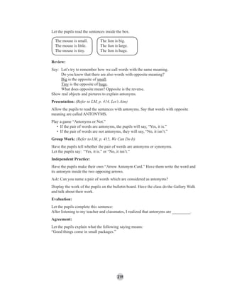 219
Let the pupils read the sentences inside the box.
Review:
Say: Let’s try to remember how we call words with the same meaning.
Do you know that there are also words with opposite meaning?
Big is the opposite of small.
Tiny is the opposite of huge.
What does opposite mean? Opposite is the reverse.
Show real objects and pictures to explain antonyms.
Presentation: (Refer to LM, p. 414, Let’s Aim)
Allow the pupils to read the sentences with antonyms. Say that words with opposite
meaning are called ANTONYMS.
Play a game “Antonyms or Not.”
• If the pair of words are antonyms, the pupils will say, “Yes, it is.”
• If the pair of words are not antonyms, they will say, “No, it isn’t.”
Group Work: (Refer to LM, p. 415, We Can Do It)
Have the pupils tell whether the pair of words are antonyms or synonyms.
Let the pupils say: “Yes, it is.” or “No, it isn’t.”
Independent Practice:
Have the pupils make their own “Arrow Antonym Card.” Have them write the word and
its antonym inside the two opposing arrows.
Ask: Can you name a pair of words which are considered as antonyms?
Display the work of the pupils on the bulletin board. Have the class do the Gallery Walk
and talk about their work.
Evaluation:
Let the pupils complete this sentence:
After listening to my teacher and classmates, I realized that antonyms are _________.
Agreement:
Let the pupils explain what the following saying means:
“Good things come in small packages.”
The mouse is small.
The mouse is little.
The mouse is tiny.
The lion is big.
The lion is large.
The lion is huge.
 
