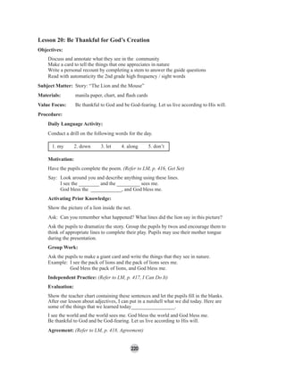 220
Lesson 20: Be Thankful for God’s Creation
Objectives:
Discuss and annotate what they see in the community
Make a card to tell the things that one appreciates in nature
Write a personal recount by completing a stem to answer the guide questions
Read with automaticity the 2nd grade high frequency / sight words
Subject Matter: Story: “The Lion and the Mouse”
Materials: manila paper, chart, and ﬂash cards
Value Focus: Be thankful to God and be God-fearing. Let us live according to His will.
Procedure:
Daily Language Activity:
Conduct a drill on the following words for the day.
1. my 2. down 3. let 4. along 5. don’t
Motivation:
Have the pupils complete the poem. (Refer to LM, p. 416, Get Set)
Say: Look around you and describe anything using these lines.
I see the ________ and the _________ sees me.
God bless the ____________, and God bless me.
Activating Prior Knowledge:
Show the picture of a lion inside the net.
Ask: Can you remember what happened? What lines did the lion say in this picture?
Ask the pupils to dramatize the story. Group the pupils by twos and encourage them to
think of appropriate lines to complete their play. Pupils may use their mother tongue
during the presentation.
Group Work:
Ask the pupils to make a giant card and write the things that they see in nature.
Example: I see the pack of lions and the pack of lions sees me.
God bless the pack of lions, and God bless me.
Independent Practice: (Refer to LM, p. 417, I Can Do It)
Evaluation:
Show the teacher chart containing these sentences and let the pupils ﬁll in the blanks.
After our lesson about adjectives, I can put in a nutshell what we did today. Here are
some of the things that we learned today_________________.
I see the world and the world sees me. God bless the world and God bless me.
Be thankful to God and be God-fearing. Let us live according to His will.
Agreement: (Refer to LM, p. 418, Agreement)
 