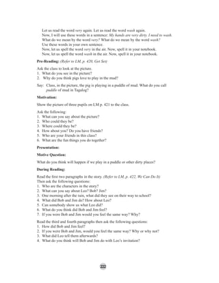 222
Let us read the word very again. Let us read the word wash again.
Now, I will use these words in a sentence: My hands are very dirty. I need to wash.
What do we mean by the word very? What do we mean by the word wash?
Use these words in your own sentence.
Now, let us spell the word very in the air. Now, spell it in your notebook.
Now, let us spell the word wash in the air. Now, spell it in your notebook.
Pre-Reading: (Refer to LM, p. 420, Get Set)
Ask the class to look at the picture.
1. What do you see in the picture?
2. Why do you think pigs love to play in the mud?
Say: Class, in the picture, the pig is playing in a puddle of mud. What do you call
puddle of mud in Tagalog?
Motivation:
Show the picture of three pupils on LM p. 421 to the class.
Ask the following:
1. What can you say about the picture?
2. Who could they be?
3. Where could they be?
4. How about you? Do you have friends?
5. Who are your friends in this class?
6. What are the fun things you do together?
Presentation:
Motive Question:
What do you think will happen if we play in a puddle or other dirty places?
During Reading:
Read the ﬁrst two paragraphs in the story. (Refer to LM, p. 422, We Can Do It)
Then ask the following questions:
1. Who are the characters in the story?
2. What can you say about Leo? Bob? Jim?
3. One morning after the rain, what did they see on their way to school?
4. What did Bob and Jim do? How about Leo?
5. Can somebody show us what Leo did?
6. What do you think did Bob and Jim feel?
7. If you were Bob and Jim would you feel the same way? Why?
Read the third and fourth paragraphs then ask the following questions:
1. How did Bob and Jim feel?
2. If you were Bob and Jim, would you feel the same way? Why or why not?
3. What did Leo tell them afterwards?
4. What do you think will Bob and Jim do with Leo’s invitation?
 