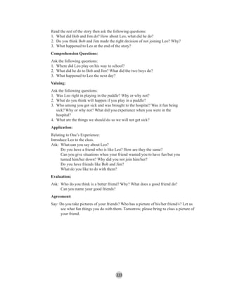 223
Read the rest of the story then ask the following questions:
1. What did Bob and Jim do? How about Leo, what did he do?
2. Do you think Bob and Jim made the right decision of not joining Leo? Why?
3. What happened to Leo at the end of the story?
Comprehension Questions:
Ask the following questions:
1. Where did Leo play on his way to school?
2. What did he do to Bob and Jim? What did the two boys do?
3. What happened to Leo the next day?
Valuing:
Ask the following questions:
1. Was Leo right in playing in the puddle? Why or why not?
2. What do you think will happen if you play in a puddle?
3. Who among you got sick and was brought to the hospital? Was it fun being
sick? Why or why not? What did you experience when you were in the
hospital?
4. What are the things we should do so we will not get sick?
Application:
Relating to One’s Experience:
Introduce Leo to the class.
Ask: What can you say about Leo?
Do you have a friend who is like Leo? How are they the same?
Can you give situations when your friend wanted you to have fun but you
turned him/her down? Why did you not join him/her?
Do you have friends like Bob and Jim?
What do you like to do with them?
Evaluation:
Ask: Who do you think is a better friend? Why? What does a good friend do?
Can you name your good friends?
Agreement:
Say: Do you take pictures of your friends? Who has a picture of his/her friend/s? Let us
see what fun things you do with them. Tomorrow, please bring to class a picture of
your friend.
 