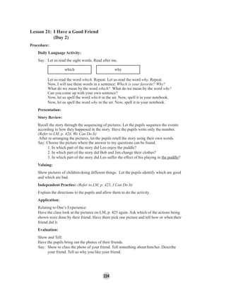 224
Lesson 21: I Have a Good Friend
(Day 2)
Procedure:
Daily Language Activity:
Say: Let us read the sight words. Read after me.
which why
Let us read the word which. Repeat. Let us read the word why. Repeat.
Now, I will use these words in a sentence: Which is your favorite? Why?
What do we mean by the word which? What do we mean by the word why?
Can you come up with your own sentence?
Now, let us spell the word which in the air. Now, spell it in your notebook.
Now, let us spell the word why in the air. Now, spell it in your notebook.
Presentation:
Story Review:
Recall the story through the sequencing of pictures. Let the pupils sequence the events
according to how they happened in the story. Have the pupils write only the number.
(Refer to LM, p. 424, We Can Do It)
After re-arranging the pictures, let the pupils retell the story using their own words.
Say: Choose the picture where the answer to my questions can be found.
1. In which part of the story did Leo enjoy the puddle?
2. In which part of the story did Bob and Jim change their clothes?
3. In which part of the story did Leo suffer the effect of his playing in the puddle?
Valuing:
Show pictures of children doing different things. Let the pupils identify which are good
and which are bad.
Independent Practice: (Refer to LM, p. 425, I Can Do It)
Explain the directions to the pupils and allow them to do the activity.
Application:
Relating to One’s Experience:
Have the class look at the pictures on LM, p. 425 again. Ask which of the actions being
shown were done by their friend. Have them pick one picture and tell how or when their
friend did it.
Evaluation:
Show and Tell:
Have the pupils bring out the photos of their friends.
Say: Show to class the photo of your friend. Tell something about him/her. Describe
your friend. Tell us why you like your friend.
 