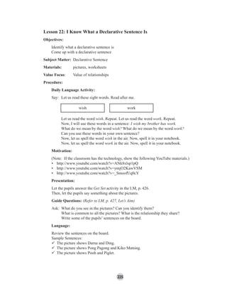 225
Lesson 22: I Know What a Declarative Sentence Is
Objectives:
Identify what a declarative sentence is
Come up with a declarative sentence
Subject Matter: Declarative Sentence
Materials: pictures, worksheets
Value Focus: Value of relationships
Procedure:
Daily Language Activity:
Say: Let us read these sight words. Read after me.
wish work
Let us read the word wish. Repeat. Let us read the word work. Repeat.
Now, I will use these words in a sentence: I wish my brother has work.
What do we mean by the word wish? What do we mean by the word work?
Can you use these words in your own sentence?
Now, let us spell the word wish in the air. Now, spell it in your notebook.
Now, let us spell the word work in the air. Now, spell it in your notebook.
Motivation:
(Note: If the classroom has the technology, show the following YouTube materials.)
• http://www.youtube.com/watch?v=ANk8xlsp1pQ
• http://www.youtube.com/watch?v=ymjO2KawVSM
• http://www.youtube.com/watch?v=_SmoofUq0cY
Presentation:
Let the pupils answer the Get Set activity in the LM, p. 426.
Then, let the pupils say something about the pictures.
Guide Questions: (Refer to LM, p. 427, Let’s Aim)
Ask: What do you see in the pictures? Can you identify them?
What is common to all the pictures? What is the relationship they share?
Write some of the pupils’ sentences on the board.
Language:
Review the sentences on the board.
Sample Sentences:
The picture shows Darna and Ding.
The picture shows Pong Pagong and Kiko Matsing.
The picture shows Pooh and Piglet.
 