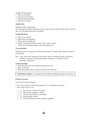226
Sample Cloze passages:
They are (friends.)
They (love each other.)
Friends (help each other.)
They (love to play.)
Application:
Relating to One’s Experience:
Ask the pupils who their friends are in class. Have the pair stand in front of the class and
they say something about their friendship.
Guide Questions:
1. Who is your friend?
2. What do you do together?
3. Where do you usually go?
4. What is your friend’s favorite food / color / show / game?
Write on the board the sentences that the pupils give.
Generalization:
Guide the class in coming up with the generalization. Go back to the sentences written
on the board.
Say: Class, look at the sentences on the board. There are different kinds of sentences.
All these sentences are called declarative sentences. Let’s ﬁnd out what a
declarative sentence is.
Guide Questions:
1. What does this (use one sentence) sentence tell you?
2. Does it ask you?
3. What punctuation mark is used at the end of the sentence?
A declarative sentence is a sentence that tells about something and ends with a period.
Practice Exercise:
Let the class do the following:
I. Put a check mark ( ) before the sentence if it is a declarative sentence,
and a cross (x) if it is not.
____ 1. Do you love to watch TV shows?
____ 2. My favorite superhero is Darna.
____ 3. I like to follow Darna’s adventures.
____ 4. Pong Pagong is funny.
____ 5. Oh, Kiko Matsing is such a grumpy neighbor!
 