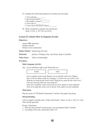 227
II. Complete the following sentences by writing your own ideas.
1. I love playing _________.
2. My favorite food is __________.
3. My mother’s name is ________.
4. I am a fan of _________.
5. I never leave the house without ________.
III. Write a declarative sentence for each picture.
(Refer to LM, p. 429, We Can Do It)
Lesson 23: I Know How to Sequence Events
Objectives:
Answer Wh- questions
Predict outcome
Relate to one’s experiences
Subject Matter: Sequencing of Events
Materials: pictures, CD player, big / story book, strips of cartolina
Value Focus: Value of relationships
Procedure:
Daily Language Activity:
Say: Let us read these sight words. Read after me.
would write
Let us read the word would. Repeat. Let us read the word write. Repeat.
Now, I will use these words in a sentence: I would write you a letter soon.
What do we mean by the word would? What do we mean by the word write?
Can you come up with your own sentence?
Now, let us spell the word would in the air. Now, spell it in your notebook.
Now, let us spell the word write in the air. Now, spell it in your notebook.
Motivation:
Play the music of “We Build Communities” and have the pupils sing along.
During Reading:
Call on a pupil to read the story “Zelky and Friends.” (Refer to LM, p. 430, Let’s Aim)
Then ask the questions.
Picture 1 Questions:
1. Who has many friends? In the picture, can you identify Zelky’s friends?
2. According to the story, what kind of day is it?
 