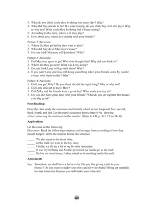 228
3. What do you think could they be doing one sunny day? Why?
4. What did they decide to do? If it were raining, do you think they will still play? Why
or why not? What could they be doing had it been raining?
5. According to the story, where will they play?
6. How about you, where do you play with your friends?
Picture 2 Questions:
1. Where did they go before they went to play?
2. What did they do in Moymoy’s house?
3. Do you think Moymoy will join them? Why?
Picture 3 Questions:
1. Did Moymoy agree to go? Who also thought that? Why did you think so?
2. Where did they go next? What was Leny doing?
3. Do you think Leny will go with them? Why?
4. If you were Leny and was still doing something when your friends come by, would
you go with them to play? Why?
Picture 4 Questions:
1. Did Leny go? Why? Do you think she did the right thing? Why or why not?
2. Did Leny also get to play? How?
3. Did Zelky and his friends have a great day? What made you say so?
4. Do you also have great days with your friends? What do you do together that makes
your day great?
Post-Reading:
Have the class study the sentences and identify which action happened ﬁrst, second,
third, fourth, and last. Let the pupils sequence them correctly by drawing
a line connecting the sentences to the number. (Refer to LM, p. 431, I Can Do It)
Application:
Let the class do the following:
Directions: Read the following sentences and arrange them according to how they
should happen. Write the number before the sentence.
_____ We also went to the dress shop.
_____ In the mall, we went to the toy shop.
_____ Finally, we all ate a lot in my favorite restaurant.
_____ It was my birthday and Mother promised we would go to the mall.
_____ Before we went home, Father joined us in strolling inside the mall.
Agreement:
Say: Tomorrow, we shall have a fun activity. Do you like giving cards to your
friends? Do you want to make your own card for your friend? Bring art materials
to class tomorrow because you will make your own card.
 