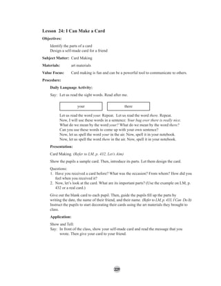229
Lesson 24: I Can Make a Card
Objectives:
Identify the parts of a card
Design a self-made card for a friend
Subject Matter: Card Making
Materials: art materials
Value Focus: Card making is fun and can be a powerful tool to communicate to others.
Procedure:
Daily Language Activity:
Say: Let us read the sight words. Read after me.
your there
Let us read the word your. Repeat. Let us read the word there. Repeat.
Now, I will use these words in a sentence: Your bag over there is really nice.
What do we mean by the word your? What do we mean by the word there?
Can you use these words to come up with your own sentence?
Now, let us spell the word your in the air. Now, spell it in your notebook.
Now, let us spell the word there in the air. Now, spell it in your notebook.
Presentation:
Card Making. (Refer to LM, p. 432, Let’s Aim)
Show the pupils a sample card. Then, introduce its parts. Let them design the card.
Questions:
1. Have you received a card before? What was the occasion? From whom? How did you
feel when you received it?
2. Now, let’s look at the card. What are its important parts? (Use the example on LM, p.
432 or a real card.)
Give out the blank card to each pupil. Then, guide the pupils ﬁll up the parts by
writing the date, the name of their friend, and their name. (Refer to LM, p. 433, I Can Do It)
Instruct the pupils to start decorating their cards using the art materials they brought to
class.
Application:
Show and Tell:
Say: In front of the class, show your self-made card and read the message that you
wrote. Then give your card to your friend.
 