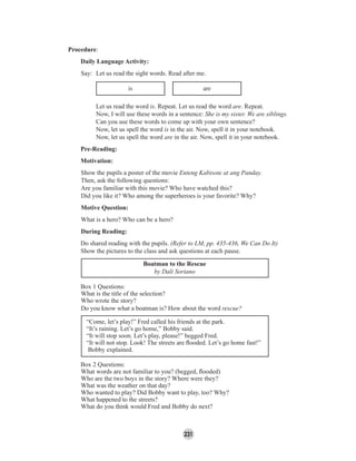 231
Procedure:
Daily Language Activity:
Say: Let us read the sight words. Read after me.
is are
Let us read the word is. Repeat. Let us read the word are. Repeat.
Now, I will use these words in a sentence: She is my sister. We are siblings.
Can you use these words to come up with your own sentence?
Now, let us spell the word is in the air. Now, spell it in your notebook.
Now, let us spell the word are in the air. Now, spell it in your notebook.
Pre-Reading:
Motivation:
Show the pupils a poster of the movie Enteng Kabisote at ang Panday.
Then, ask the following questions:
Are you familiar with this movie? Who have watched this?
Did you like it? Who among the superheroes is your favorite? Why?
Motive Question:
What is a hero? Who can be a hero?
During Reading:
Do shared reading with the pupils. (Refer to LM, pp. 435-436, We Can Do It)
Show the pictures to the class and ask questions at each pause.
Box 1 Questions:
What is the title of the selection?
Who wrote the story?
Do you know what a boatman is? How about the word rescue?
“Come, let’s play!” Fred called his friends at the park.
“It’s raining. Let’s go home,” Bobby said.
“It will stop soon. Let’s play, please!” begged Fred.
“It will not stop. Look! The streets are ﬂooded. Let’s go home fast!”
Bobby explained.
Box 2 Questions:
What words are not familiar to you? (begged, ﬂooded)
Who are the two boys in the story? Where were they?
What was the weather on that day?
Who wanted to play? Did Bobby want to play, too? Why?
What happened to the streets?
What do you think would Fred and Bobby do next?
Boatman to the Rescue
by Dali Soriano
 