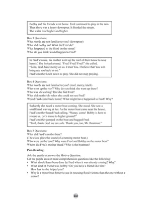 232
Bobby and his friends went home. Fred continued to play in the rain.
Then there was a heavy downpour. It ﬂooded the streets.
The water rose higher and higher.
Box 3 Questions:
What words are not familiar to you? (downpour)
What did Bobby do? What did Fred do?
What happened to the ﬂood on the street?
What do you think would happen to Fred?
In Fred’s house, his mother went up the roof of their house to save
herself. She looked around. “Fred! Fred! Fred!” she called.
“Lord, God, have mercy on us. I trust You. I believe that You will
bring my son back to me.”
Fred’s mother knelt down to pray. She did not stop praying.
Box 4 Questions:
What words are not familiar to you? (roof, mercy, knelt)
Who went up the roof? Why do you think she went up there?
Who was she calling? Did she ﬁnd Fred?
What did mother do when she could not see Fred?
Would Fred come back home? What might have happened to Fred? Why?
Suddenly she heard a motor boat coming. She stood. She saw a
small hand waving at her. As the motor boat came near the house,
Fred’s mother heard Fred calling, “Nanay, come! Bobby is here to
rescue us. Let’s move to higher ground!”
Fred’s mother jumped on the boat and hugged Fred.
“Fred, thank God, we are safe. Thank you, too, Mr. Boatman.”
Box 5 Questions:
What did Fred’s mother hear?
(The class gives the sound of a running motor boat.)
Who were on the boat? Why were Fred and Bobby on the motor boat?
Whom did Fred’s mother thank? Who is the boatman?
Post-Reading:
Ask the pupils to answer the Motive Question.
Let the pupils answer more comprehension questions like the following:
• What should have been done by Fred when it was already raining? Why?
• What kind of friend was Bobby? Do you have a friend like him?
How has he/she helped you?
• Why is a motor boat better to use in rescuing ﬂood victims than the one without a
motor?
 