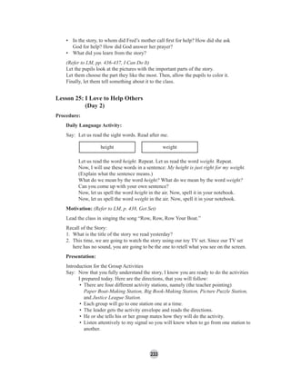 233
• In the story, to whom did Fred’s mother call ﬁrst for help? How did she ask
God for help? How did God answer her prayer?
• What did you learn from the story?
(Refer to LM, pp. 436-437, I Can Do It)
Let the pupils look at the pictures with the important parts of the story.
Let them choose the part they like the most. Then, allow the pupils to color it.
Finally, let them tell something about it to the class.
Lesson 25: I Love to Help Others
(Day 2)
Procedure:
Daily Language Activity:
Say: Let us read the sight words. Read after me.
height weight
Let us read the word height. Repeat. Let us read the word weight. Repeat.
Now, I will use these words in a sentence: My height is just right for my weight.
(Explain what the sentence means.)
What do we mean by the word height? What do we mean by the word weight?
Can you come up with your own sentence?
Now, let us spell the word height in the air. Now, spell it in your notebook.
Now, let us spell the word weight in the air. Now, spell it in your notebook.
Motivation: (Refer to LM, p. 438, Get Set)
Lead the class in singing the song “Row, Row, Row Your Boat.”
Recall of the Story:
1. What is the title of the story we read yesterday?
2. This time, we are going to watch the story using our toy TV set. Since our TV set
here has no sound, you are going to be the one to retell what you see on the screen.
Presentation:
Introduction for the Group Activities
Say: Now that you fully understand the story, I know you are ready to do the activities
I prepared today. Here are the directions, that you will follow:
• There are four different activity stations, namely (the teacher pointing)
Paper Boat-Making Station, Big Book-Making Station, Picture Puzzle Station,
and Justice League Station.
• Each group will go to one station one at a time.
• The leader gets the activity envelope and reads the directions.
• He or she tells his or her group mates how they will do the activity.
• Listen attentively to my signal so you will know when to go from one station to
another.
 