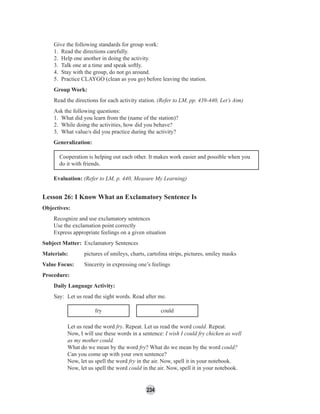 234
Give the following standards for group work:
1. Read the directions carefully.
2. Help one another in doing the activity.
3. Talk one at a time and speak softly.
4. Stay with the group, do not go around.
5. Practice CLAYGO (clean as you go) before leaving the station.
Group Work:
Read the directions for each activity station. (Refer to LM, pp. 439-440, Let’s Aim)
Ask the following questions:
1. What did you learn from the (name of the station)?
2. While doing the activities, how did you behave?
3. What value/s did you practice during the activity?
Generalization:
Cooperation is helping out each other. It makes work easier and possible when you
do it with friends.
Evaluation: (Refer to LM, p. 440, Measure My Learning)
Lesson 26: I Know What an Exclamatory Sentence Is
Objectives:
Recognize and use exclamatory sentences
Use the exclamation point correctly
Express appropriate feelings on a given situation
Subject Matter: Exclamatory Sentences
Materials: pictures of smileys, charts, cartolina strips, pictures, smiley masks
Value Focus: Sincerity in expressing one’s feelings
Procedure:
Daily Language Activity:
Say: Let us read the sight words. Read after me.
fry could
Let us read the word fry. Repeat. Let us read the word could. Repeat.
Now, I will use these words in a sentence: I wish I could fry chicken as well
as my mother could.
What do we mean by the word fry? What do we mean by the word could?
Can you come up with your own sentence?
Now, let us spell the word fry in the air. Now, spell it in your notebook.
Now, let us spell the word could in the air. Now, spell it in your notebook.
 