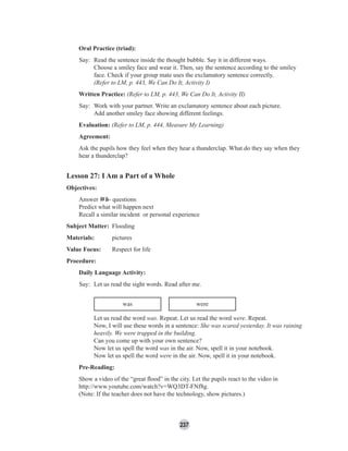 237
Oral Practice (triad):
Say: Read the sentence inside the thought bubble. Say it in different ways.
Choose a smiley face and wear it. Then, say the sentence according to the smiley
face. Check if your group mate uses the exclamatory sentence correctly.
(Refer to LM, p. 443, We Can Do It, Activity I)
Written Practice: (Refer to LM, p. 443, We Can Do It, Activity II)
Say: Work with your partner. Write an exclamatory sentence about each picture.
Add another smiley face showing different feelings.
Evaluation: (Refer to LM, p. 444, Measure My Learning)
Agreement:
Ask the pupils how they feel when they hear a thunderclap. What do they say when they
hear a thunderclap?
Lesson 27: I Am a Part of a Whole
Objectives:
Answer Wh- questions
Predict what will happen next
Recall a similar incident or personal experience
Subject Matter: Flooding
Materials: pictures
Value Focus: Respect for life
Procedure:
Daily Language Activity:
Say: Let us read the sight words. Read after me.
was were
Let us read the word was. Repeat. Let us read the word were. Repeat.
Now, I will use these words in a sentence: She was scared yesterday. It was raining
heavily. We were trapped in the building.
Can you come up with your own sentence?
Now let us spell the word was in the air. Now, spell it in your notebook.
Now let us spell the word were in the air. Now, spell it in your notebook.
Pre-Reading:
Show a video of the “great ﬂood” in the city. Let the pupils react to the video in
http://www.youtube.com/watch?v=WQ3DT-FNf8g.
(Note: If the teacher does not have the technology, show pictures.)
 