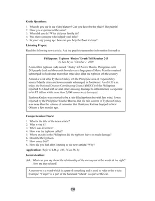 238
Guide Questions:
1. What do you see in the video/picture? Can you describe the place? The people?
2. Have you experienced the same?
3. What did you do? What did your family do?
4. Was there someone who helped you? Who?
5. In your very young age, how can you help the ﬂood victims?
Listening Proper:
Read the following news article. Ask the pupils to remember information listened to.
Philippines: Typhoon ‘Ondoy’ Death Toll Reaches 243
by Leo Reyes / October 1, 2009
A rain-ﬁlled typhoon code named ‘Ondoy’ left Metro Manila, Philippines with
243 people dead and thousands homeless as a large part of Metro Manila remained
submerged in ﬂoodwater more than three days after the typhoon left the country.
Almost a week after Typhoon Ondoy left the Philippine area of responsibility,
several Manila cities and towns remain submerged in ﬂoodwater. As of 6:30 a.m.
today, the National Disaster Coordinating Council (NDCC) of the Philippines
reported 243 dead with several others missing. Damage to infrastructure is expected
to hit P5 billion while more than 2,000 homes were destroyed.
Typhoon Ondoy was reported to be a rain-ﬁlled typhoon but with less wind. It was
reported by the Philippine Weather Bureau that the rain content of Typhoon Ondoy
was more than the volume of rainwater that Hurricane Katrina dropped in New
Orleans a few months ago.
Comprehension Check:
1. What is the title of the news article?
2. Who wrote it?
3. When was it written?
4. How was the typhoon called?
5. Where exactly in the Philippines did the typhoon leave so much damage?
6. Describe the typhoon.
7. How many died?
8. How did you feel after listening to the news article? Why?
Application: (Refer to LM, p. 445, I Can Do It)
Generalization:
Ask: What can you say about the relationship of the meronyms to the words at the right?
How are they related?
A meronym is a word which is a part of something and is used to refer to the whole.
Example: “Finger” is a part of the hand and “wheel” is a part of the car.
 