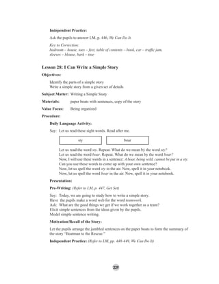 239
Independent Practice:
Ask the pupils to answer LM, p. 446, We Can Do It.
Key to Correction:
bedroom – house, toes – feet, table of contents – book, car – trafﬁc jam,
sleeves – blouse, bark – tree
Lesson 28: I Can Write a Simple Story
Objectives:
Identify the parts of a simple story
Write a simple story from a given set of details
Subject Matter: Writing a Simple Story
Materials: paper boats with sentences, copy of the story
Value Focus: Being organized
Procedure:
Daily Language Activity:
Say: Let us read these sight words. Read after me.
sty boar
Let us read the word sty. Repeat. What do we mean by the word sty?
Let us read the word boar. Repeat. What do we mean by the word boar?
Now, I will use these words in a sentence: A boar, being wild, cannot be put in a sty.
Can you use these words to come up with your own sentence?
Now, let us spell the word sty in the air. Now, spell it in your notebook.
Now, let us spell the word boar in the air. Now, spell it in your notebook.
Presentation:
Pre-Writing: (Refer to LM, p. 447, Get Set)
Say: Today, we are going to study how to write a simple story.
Have the pupils make a word web for the word teamwork.
Ask: What are the good things we get if we work together as a team?
Elicit simple sentences from the ideas given by the pupils.
Model simple sentence writing.
Motivation/Recall of the Story:
Let the pupils arrange the jumbled sentences on the paper boats to form the summary of
the story “Boatman to the Rescue.”
Independent Practice: (Refer to LM, pp. 448-449, We Can Do It)
 