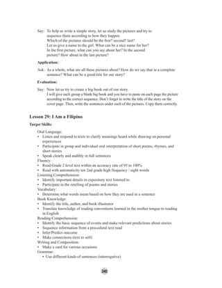 240
Say: To help us write a simple story, let us study the pictures and try to
sequence them according to how they happen.
Which of the pictures should be the ﬁrst? second? last?
Let us give a name to the girl. What can be a nice name for her?
In the ﬁrst picture, what can you say about her? In the second
picture? How about in the last picture?
Application:
Ask: As a whole, what are all these pictures about? How do we say that in a complete
sentence? What can be a good title for our story?
Evaluation:
Say: Now let us try to create a big book out of our story.
I will give each group a blank big book and you have to paste on each page the picture
according to the correct sequence. Don’t forget to write the title of the story on the
cover page. Then, write the sentences under each of the pictures. Copy them correctly.
Lesson 29: I Am a Filipino
Target Skills:
Oral Language:
• Listen and respond to texts to clarify meanings heard while drawing on personal
experiences
• Participate in group and individual oral interpretation of short poems, rhymes, and
short stories
• Speak clearly and audibly in full sentences
Fluency:
• Read Grade 2 level text within an accuracy rate of 95 to 100%
• Read with automaticity ten 2nd grade high frequency / sight words
Listening Comprehension:
• Identify important details in expository text listened to
• Participate in the retelling of poems and stories
Vocabulary:
• Determine what words mean based on how they are used in a sentence
Book Knowledge:
• Identify the title, author, and book illustrator
• Translate knowledge of reading conventions learned in the mother tongue to reading
in English
Reading Comprehension:
• Identify the basic sequence of events and make relevant predictions about stories
• Sequence information from a procedural text read
• Infer/Predict outcome
• Make connections (text to self)
Writing and Composition:
• Make a card for various occasions
Grammar:
• Use different kinds of sentences (interrogative)
 
