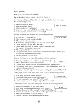 242
Motive Question:
What are the characteristics of Filipinos?
During Reading: (Refer to LM, pp. 452-453, We Can Do It)
Show pictures of Filipino children. Have the pupils read the ﬁrst stanza of the poem.
Ask the following questions:
1. Who is talking in the poem?
2. What has been told to him?
3. What is the duty of a true Filipino?
4. Do you love your country, the Philippines? Why? Why not?
5. In what ways can you show your love of country?
Read the second stanza of the poem. Ask the following questions:
1. In whom does a Filipino believe?
2. When someone is weak, what does God do?
3. What does God shower us with?
4. As mentioned in the poem, why is God here with us every day?
5. Do you believe in God too? Why? Why not?
6. Do you talk to God? How do you talk to Him? How do you pray?
Can you show the class the way you pray?
7. What do you tell God in your prayer?
8. Have you ever prayed and God answered your prayer immediately? What did you
feel? Can you share what you prayed for?
9. Is prayer important? Why? Why not?
Read the third stanza of the poem. Then, ask the following questions:
1. According to the lines, how would you describe Filipinos?
2. What is the attitude of Filipinos towards work?
3. From the poem, in what particular conditions do Filipinos work together?
4. Can you think of any activity in your community where Filipinos show unity? Do
you know what bayanihan is?
5. Why do you think it is important for people to work together in spite of difﬁculties?
Let the pupils read the fourth stanza of the poem. Then, ask the following questions:
1. In the poem, what is the Filipino proud of?
2. How does he show that he’s proud of his country?
3. Are you, too, proud of your country? Why? Why not?
4. In what ways can you show that you are proud of your country?
Let the pupils read the ﬁfth stanza of the poem. Then, ask the following questions:
1. What do we mean when we say “move forward”?
2. In the poem, what does the Filipino do to move forward?
3. Why does he study hard? Do you study hard, too? Why? Why not?
4. If a child studies hard, what do you think would happen to him in the future?
5. What do we mean when we say “be on top”?
6. How can a child like you help the country to be on top?
AS A FILIPINO
FAITH IN GOD
UNITY
PATRIOTISM
WORK
 