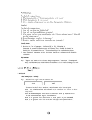 243
Post-Reading:
Ask the following questions:
1. What characteristics of Filipinos are mentioned in the poem?
2. Which characteristics do you possess?
3. Give a situation where you showed any of the characteristics of Filipinos.
Valuing:
Ask the following questions:
1. How will you show your faith in God?
2. How will you show that Filipinos are united?
3. Who among you have experienced helping other Filipinos who are in need? What did
you feel after doing so?
4. How will you show your love for the country?
5. How does studying hard help the country become progressive?
Application:
1. Relating to One’s Experience (Refer to LM, p. 454, I Can Do It)
Show the pictures of different events in Filipinos’ lives. Guide the pupils in
identifying the characteristics of Filipinos based on what each picture shows.
2. Have the pupils match the picture in column A with the characteristic it shows in
column B.
Agreement:
Say: On your way home, what colorful things do you see? Tomorrow, I’d like you to
bring crayons and other art materials because we will do some coloring activities.
Lesson 29: I Am a Filipino
(Day 2)
Procedure:
Daily Language Activity:
Say: Let us read the sight words. Read after me.
those read
Let us read the word those. Repeat. Let us read the word read. Repeat.
Now, I will use these words in a sentence: How would you like to read all those
story books?
What do we mean by the word those? What do we mean by the word read?
Can you use these words in your own sentence?
Now, let us spell the word those in the air. Now, spell it in your notebook.
Now, let us spell the word read in the air. Now, spell it in your notebook.
 