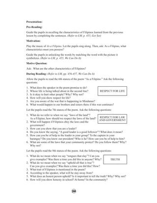 244
Presentation:
Pre-Reading:
Guide the pupils in recalling the characteristics of Filipinos learned from the previous
lesson by completing the sentences. (Refer to LM, p. 455, Get Set)
Motivation:
Play the music of As a Filipino. Let the pupils sing along. Then, ask: As a Filipino, what
characteristics must you possess?
Guide the pupils in unlocking the words by matching the word with the picture it
symbolizes. (Refer to LM, p. 455, We Can Do It)
Motive Question:
Ask: What are the other characteristics of Filipinos?
During Reading: (Refer to LM, pp. 456-457, We Can Do It)
Allow the pupils to read the 6th stanza of the poem “As a Filipino.” Ask the following
questions:
1. What does the speaker in the poem promise to do?
2. Whose life is being talked about in the second line?
3. Is it okay to hurt other people? Why? Why not?
4. How will you show respect for life?
5. Are you aware of the war that is happening in Mindanao?
6. What would happen to our brothers and sisters there if this war continues?
Let the pupils read the 7th stanza of the poem. Ask the following questions:
1. What do we refer to when we say “laws of the land”?
As a Filipino, how should we respect the laws of the land?
2. What will happen if Filipinos obey the laws and the
government?
3. How can you show that you are a leader?
4. Do you know the saying, “A good leader is a good follower”? What does it mean?
5. How can you be of help to the leader in your group? To the captain in your
barangay? Do you know our president? Who is he? How can you be of help to him?
6. What are some of the laws that your community protect? Do you follow them? Why?
Why not?
Let the pupils read the 8th stanza of the poem. Ask the following questions:
1. What do we mean when we say “tongues that slay”? Can you
give examples? Was there a time you did this to anyone? Why?
2. What do we mean when we say “uphold all that is true”?
Can you give examples? Was there a time you did this? How?
3. What trait of Filipinos is mentioned in the poem?
4. According to the speaker, what will he stay away from?
5. What does an honest person uphold? Is it important to tell the truth? Why? Why not?
6. How will you show honesty in school? At home? In the community?
RESPECT FOR LIFE
TRUTH
RESPECT FOR LAW
AND GOVERNMENT
 