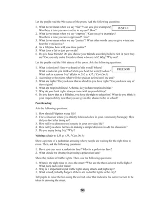 245
Let the pupils read the 9th stanza of the poem. Ask the following questions:
1. What do we mean when we say “fair”? Can you give examples?
Was there a time you were unfair to anyone? How?
2. What do we mean when we say “oppress”? Can you give examples?
Was there a time you were oppressed? How?
3. What do we mean when we say “justice”? What other words can you give when you
hear the word justice?
4. As a Filipino, how will you show justice?
5. What does a fair or just person do?
6. Do you have friends? Do you choose your friends according to how rich or poor they
are? Do you only make friends to those who are rich? Why? Why not?
Let the pupils read the 10th stanza of the poem. Ask the following questions:
1. What is freedom? Have you heard of this word? Where?
What words can you think of when you hear the word freedom?
What makes a person free? (Refer to LM, p. 457, I Can Do It)
2. According to the poem, what will the speaker defend until the end?
3. What are rights? Do you know that as children you have rights? Do you know any of
these rights?
4. What are responsibilities? At home, do you have responsibilities?
5. Why do you think rights always come with responsibilities?
6. Do you know that as a Filipino, you have the right to education? What do you think is
your responsibility now that you are given this chance to be in school?
Post-Reading:
Ask the following questions:
1. How should Filipinos value life?
2. Cite a situation where you strictly followed a law in your community/barangay. How
did you feel after doing so?
3. How will you demonstrate honesty in your everyday life?
4. How will you show fairness in making a simple decision inside the classroom?
5. Do you enjoy being free? Why?
Valuing: (Refer to LM, p. 458, I Can Do It)
Show a picture of a pedestrian crossing where people are waiting for the right time to
cross. Then, ask the following questions:
1. Have you ever seen a pedestrian lane? What is a pedestrian lane?
2. What should we observe in crossing a pedestrian lane?
Show the picture of trafﬁc lights. Then, ask the following questions:
1. When is the right time to cross the street? What are the three-colored trafﬁc lights?
What does each color mean?
2. Why is it important to put trafﬁc lights along streets and highways?
3. What would probably happen if there are no trafﬁc lights in the city?
Tell pupils to color the box using the correct color that indicates the correct action to be
taken in crossing the street.
FREEDOM
JUSTICE
 