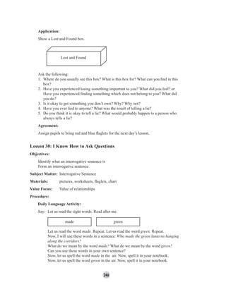 246
Application:
Show a Lost and Found box.
Lost and Found
Ask the following:
1. Where do you usually see this box? What is this box for? What can you ﬁnd in this
box?
2. Have you experienced losing something important to you? What did you feel? or
Have you experienced ﬁnding something which does not belong to you? What did
you do?
3. Is it okay to get something you don’t own? Why? Why not?
4. Have you ever lied to anyone? What was the result of telling a lie?
5. Do you think it is okay to tell a lie? What would probably happen to a person who
always tells a lie?
Agreement:
Assign pupils to bring red and blue ﬂaglets for the next day’s lesson.
Lesson 30: I Know How to Ask Questions
Objectives:
Identify what an interrogative sentence is
Form an interrogative sentence
Subject Matter: Interrogative Sentence
Materials: pictures, worksheets, ﬂaglets, chart
Value Focus: Value of relationships
Procedure:
Daily Language Activity:
Say: Let us read the sight words. Read after me.
made green
Let us read the word made. Repeat. Let us read the word green. Repeat.
Now, I will use these words in a sentence: Who made the green lanterns hanging
along the corridors?
What do we mean by the word made? What do we mean by the word green?
Can you use these words in your own sentence?
Now, let us spell the word made in the air. Now, spell it in your notebook.
Now, let us spell the word green in the air. Now, spell it in your notebook.
 