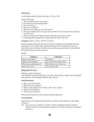 247
Motivation:
Let the pupils read the comic strip. (Refer to LM, p. 459)
Ask the following:
1. Who are talking in the comic strip?
2. How did Erica start making friends?
3. How old is Erica?
4. When is her birthday?
5. Why does she seldom go out of the house?
6. Does your mother allow you to go out very often? How do you feel when she does
not allow you?
7. Have you experienced making friends? What did you feel at the start?
8. Is asking questions important in making friends? Why? Why not?
Language: (Refer to LM, p. 460, We Can Do It)
Guide the pupils in identifying sentences that ask something. Let the pupils raise their
blue ﬂaglets if the sentence asks a question and raise their red ﬂaglets if it does not.
Have them write in Column A all the sentences that ask questions and in Column B all
the sentences that do not ask questions.
Sample:
Column A Column B
What is your name? I’m Karen.
When is your birthday? It’s on the 16th of December.
Why do you seldom go out? My Mother won’t allow me.
How old are you? I’m six years old.
Independent Practice:
Relating to One’s Experience
Ask the pupils who their friends are in the class. Ask the pair to stand in front. One pupil
asks questions about anything while the other answers.
Guide Questions:
1. Who is your best friend?
2. Where do you usually go?
3. What is your friend’s favorite food / color / show / game?
4. When is your birthday?
5. Why do you study hard?
Write on the board some of the sentences that the pupils give.
Generalization:
Guide the class in forming the generalization. Go back to the sentences written under
Column A.
Say: Class, these are examples of sentences. There are different kinds of sentences.
All these sentences are interrogative sentences. Let’s ﬁnd out what an interrogative
sentence is.
 