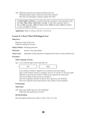 248
Ask: What does this (use one sentence) sentence ask you?
What punctuation mark is used at the end of the sentence?
How does an interrogative sentence usually start with?
An interrogative sentence is a sentence that asks a question. It uses question words
like who, what, where, when, how, and why. It ends with a question mark (?).
We use who for people, what for things/events, where for places, how for manner
or ways, and why for reasons.
Application: (Refer to LM, pp. 460-461, I Can Do It)
Lesson 31: I Know What Will Happen Next
Objectives:
Sequence events in the story
Predict an ending for the story
Subject Matter: Predicting Outcome
Materials: pictures, story map, photos
Value Focus: Importance of Knowing How to Sequence the Events in a Story and Our Life
Procedure:
Daily Language Activity:
Say: Let us read the sight words. Read after me.
ﬁrst sleep
Let us read the word ﬁrst. Repeat. Let us read the word sleep. Repeat.
Now, I will use these words in a sentence: Patricia was the ﬁrst to sleep last night.
What do we mean by the word ﬁrst? What do we mean by the word sleep?
Can you use these words in your own sentence?
Now, let us spell the word ﬁrst in the air. Now, spell it in your notebook.
Now, let us spell the word sleep in the air. Now, spell it in your notebook.
Pre-Reading:
Motivation:
Ask: Does your mother ask you to do something?
What does she usually ask you to do?
During Reading:
Have the pupils read the story. (Refer to LM, p. 462, Let’s Aim)
 