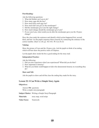 249
Post-Reading:
Ask the following questions:
1. What did Mother ask Lara to do?
2. How many eggs did she buy?
3. How much does each egg cost?
4. How much did Lara give to the storekeeper?
5. Did the storekeeper give Lara the right change?
6. How much change should the storekeeper give Lara?
7. If you were Lara, what would you do after the storekeeper gave you the 10-peso
change?
Have the class study the sentences and identify which action happened ﬁrst, second,
third, and last. Let the pupils sequence them correctly by connecting the sentence to the
correct number. (Refer to LM, pp. 462-463, We Can Do It)
Valuing:
Show the picture of Lara and the 10-peso coin. Ask the pupils to think of an ending
which will best show the positive traits of Filipinos.
Let the pupils draw inside the box a good ending for the story read.
Independent Practice:
Ask the following:
1. Did you also experience what Lara experienced? What did you do then?
2. How important is honesty?
3. What do you think would happen to kids who demonstrate honesty in everything they
do?
Show and Tell:
Ask the pupils to show and tell the class the ending they made for the story.
Lesson 32: I Can Write a Simple Story Again
Objectives:
Answer Wh- questions
Write a simple story/paragraph
Subject Matter: Writing a Simple Story/Paragraph
Materials: story map, word strips
Value Focus: Teamwork
 